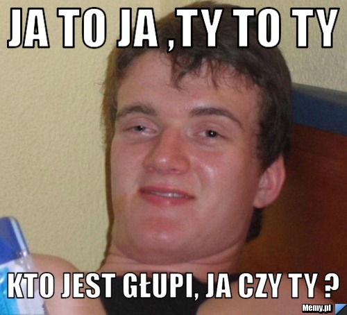Ja to ja ,Ty to ty kto jest głupi, ja czy ty ?