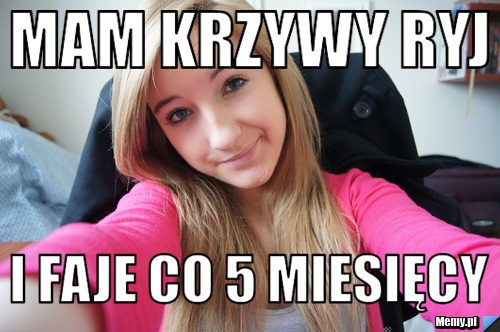 Mam Krzywy Ryj  i faje co 5 miesięcy