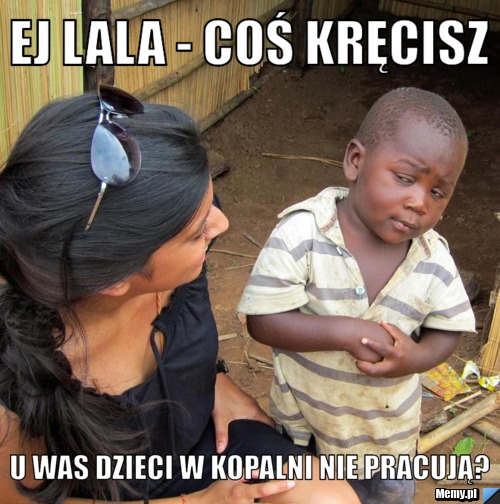 Ej lala - coś kręcisz u was dzieci w kopalni nie pracują?