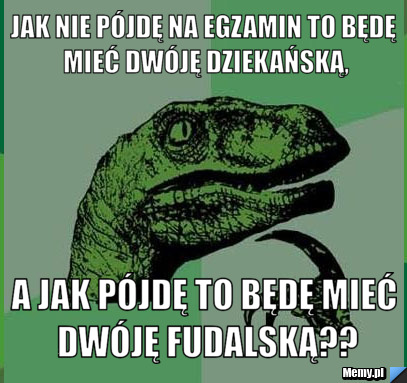 Jak nie pójdę na egzamin to będę mieć dwóję dziekańską, a jak pójdę to będę mieć dwóję fudalską??
