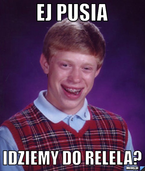 Ej Pusia idziemy do relela?