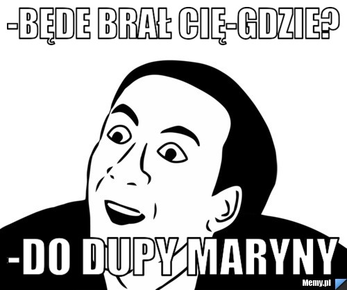 -Będe brał cię-Gdzie? -Do dupy maryny