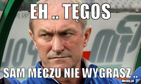 Eh .. Tęgos sam meczu nie wygrasz ..
