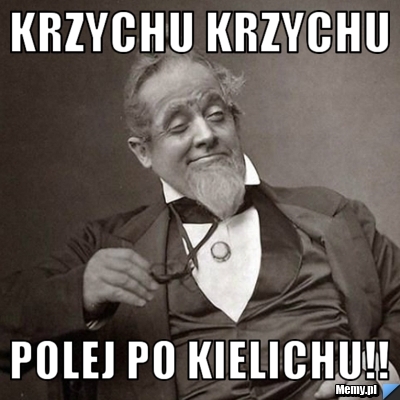 Krzychu krzychu  polej po kielichu!!