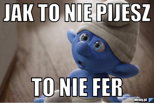 Jak to nie pijesz  to nie fer 