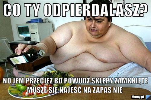 Co ty odpierdalasz?  no jem przecież bd powudź sklepy zamknięte musze się najeść na zapas nie 