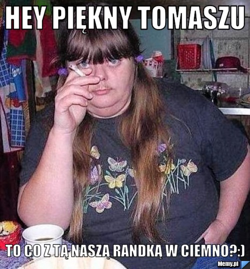 Hey piękny Tomaszu to co z tą naszą randką w ciemno?:)
