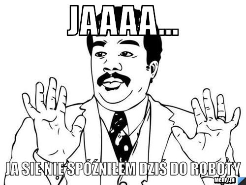 Jaaaa... ja sie nie spóźniłem dziś do roboty