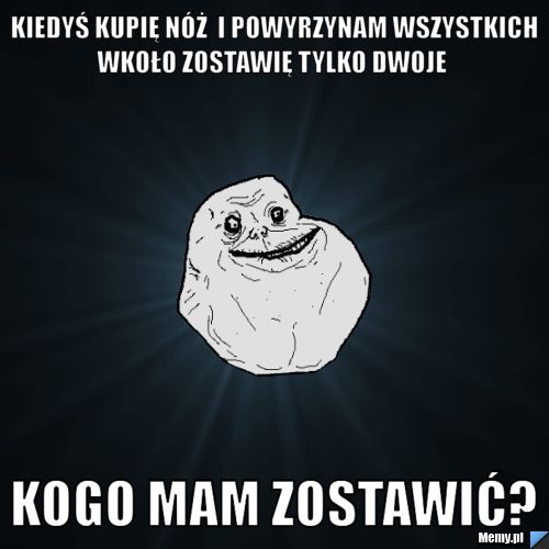 Kiedyś kupię nóż  i powyrzynam wszystkich wkoło zostawię tylko dwoje   kogo mam zostawić? 