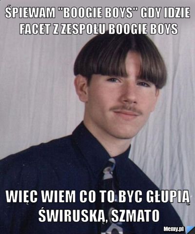 Śpiewam "boogie boys" gdy idzie facet z zespołu Boogie Boys więc wiem co to byc głupią świruską, szmato
