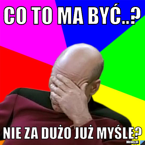 Co to ma być..? Nie za dużo już myśle?