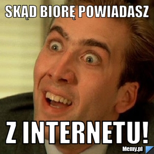 Skąd biorę powiadasz z internetu!