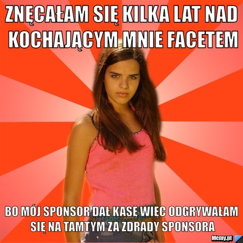 Znęcałam się kilka lat nad kochającym mnie facetem bo mój sponsor dał kasę więc odgrywałam się na tamtym za zdrady sponsora