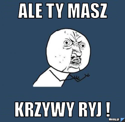 ALE TY MASZ KRZYWY RYJ !