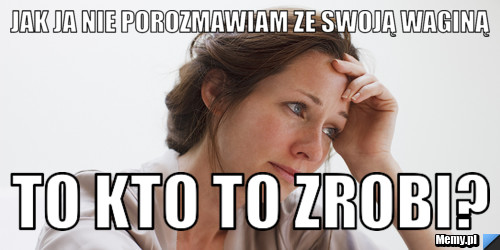 Jak ja nie porozmawiam ze swoją waginą to kto to zrobi?