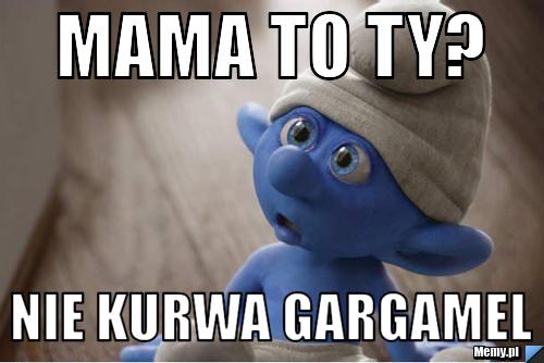 Mama to ty? nie kurwa gargamel