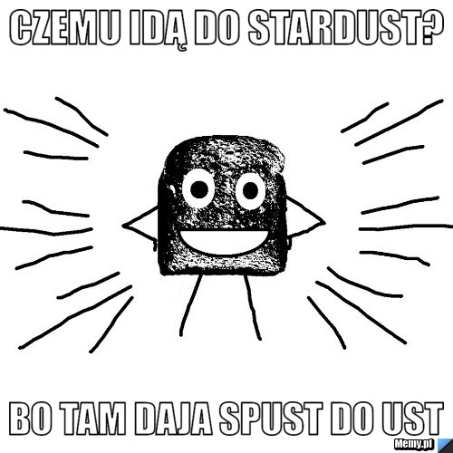 Czemu idą do stardust? bo tam daja spust do ust