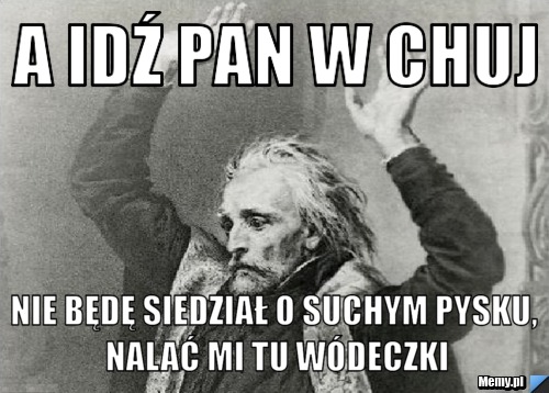 A idź pan w chuj nie będę siedział o suchym pysku, nalać mi tu wódeczki
