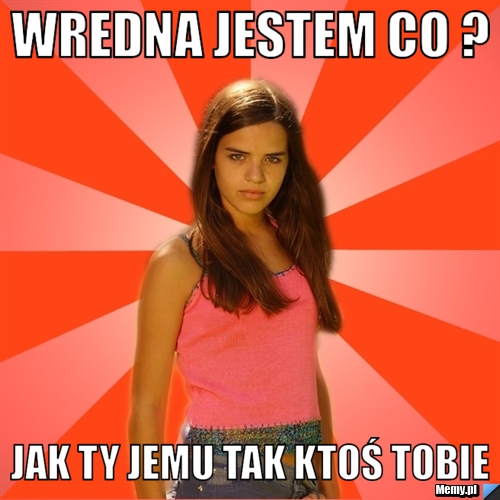 Wredna jestem co ? jak ty jemu tak ktoś tobie