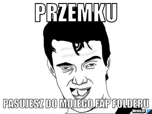 Przemku pasujesz do mojego FAP folderu