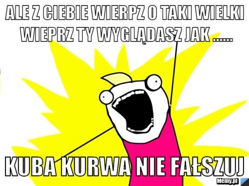 Ale z ciebie wierpz o taki wielki wieprz ty wyglądasz jak ...... KUBA KURWA NIE FAŁSZUJ