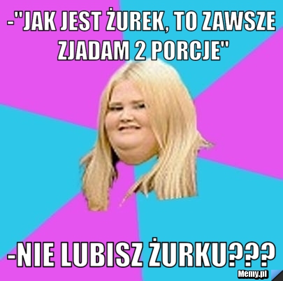 -"jak jest żurek, to zawsze zjadam 2 porcje" -nie lubisz żurku???