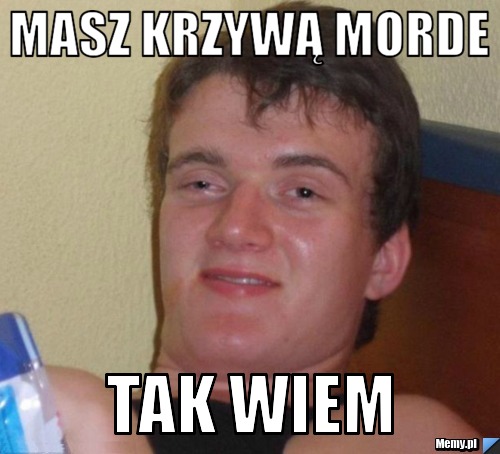 Masz krzywą morde tak wiem