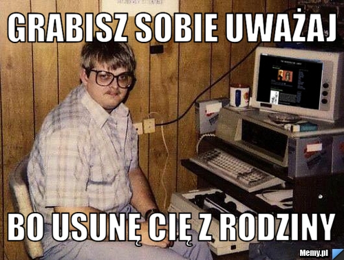 Grabisz sobie uważaj bo usunę Cię z rodziny