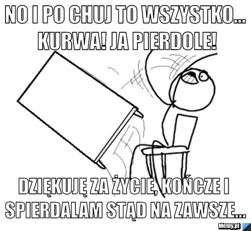No i po chuj to wszystko... KURWA! Ja pierdole! Dziękuję za życie, kończe i spierdalam stąd na zawsze...