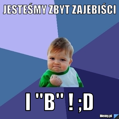 Jesteśmy zbyt zajebiści  I "b" ! ;D 