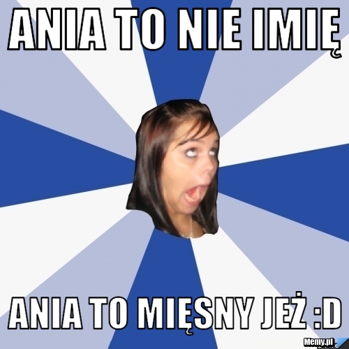 Ania to nie imię  Ania to mięsny jeż :D