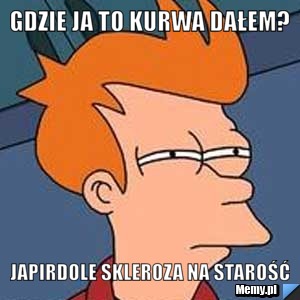 GDZIE JA TO KURWA DAŁEM? JAPIRDOLE SKLEROZA NA STAROŚĆ