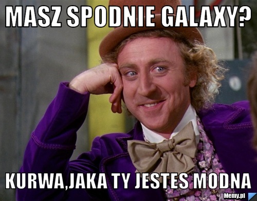 Masz spodnie galaxy? kurwa,jaka ty jestes modna