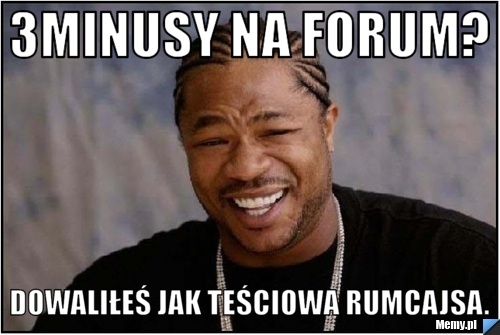 3minusy na forum? dowaliłeś jak teściowa rumcajsa.