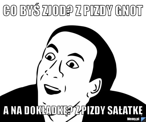 Co byś zjod? z pizdy gnot a na dokładkę? z pizdy sałatkę