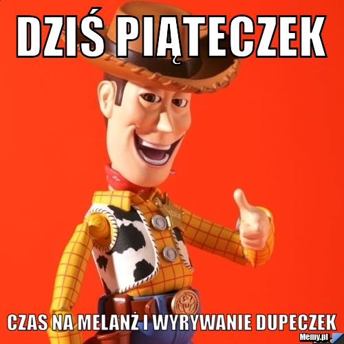 Dziś piąteczek czas na melanż i wyrywanie dupeczek