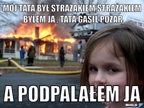 Mój tata był strażakiem,strażakiem byłem ja , tata gasił pożar a podpalałem ja 