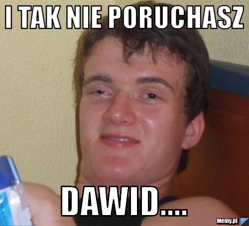 I tak nie poruchasz Dawid.... 