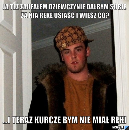 Ja też zaufałem dziewczynie dałbym sobie za nią rekę usiąść i wiesz co? ...i teraz kurcze bym nie miał ręki
