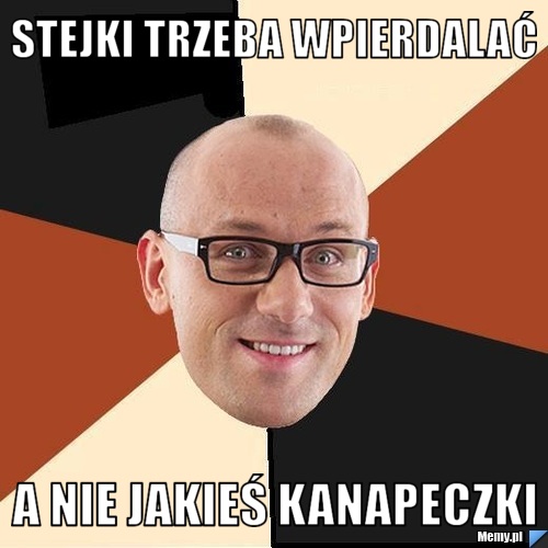 Stejki trzeba wpierdalać a nie jakieś kanapeczki