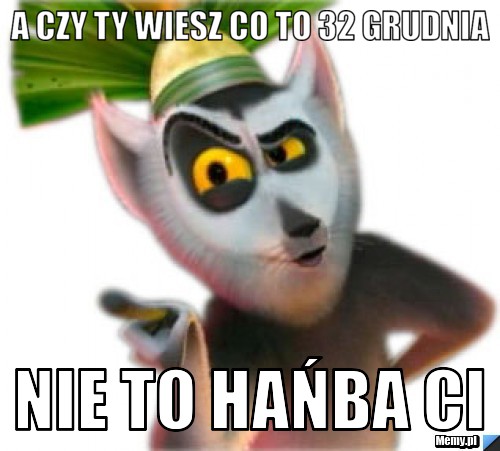 A czy ty wiesz co to 32 grudnia nie to hańba ci