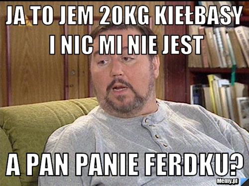 Ja to jem 20kg kiełbasy i nic mi nie jest a pan panie ferdku?