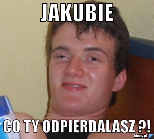 Jakubie Co ty odpierdalasz ?!
