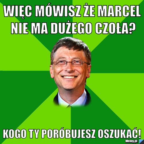 Więc mówisz że marcel nie ma dużego czoła? kogo ty poróbujesz oszukać!