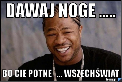 Dawaj noge ..... bo cie potne   ... wszechświat 