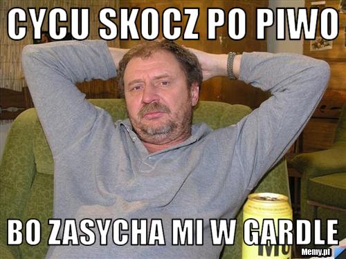 Cycu skocz po piwo Bo zasycha mi w gardle