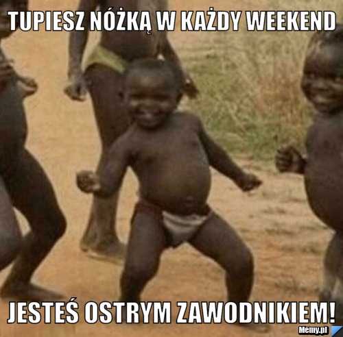 Tupiesz nóżką w każdy weekend jesteś ostrym zawodnikiem!