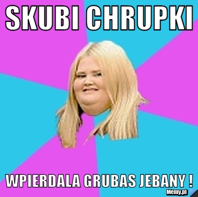 Skubi Chrupki Wpierdala grubas jebany !