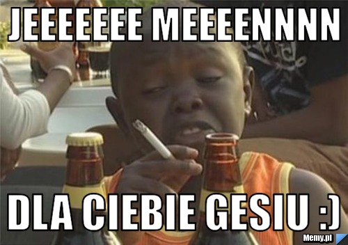 Jeeeeeee meeeennnn dla ciebie gesiu :)