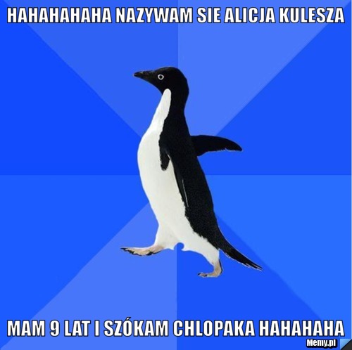 Hahahahaha Nazywam sie Alicja Kulesza  Mam 9 lat i szókam chlopaka hahahaha